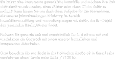 Sie haben eine interessante gewerbliche Immobilie und möchten ihre Zeit nicht damit verschwenden, einen Mieter oder einen Käufer dafür zu suchen? Dann lassen Sie uns doch diese Aufgabe für Sie übernehmen. Mit unserer jahrzehntelangen Erfahrung im Bereich Immobilienvermittlung und -verwaltung sorgen wir dafür, das ihr Objekt den passenden Käufer/Mieter findet.

Nehmen Sie ganz einfach und unverbindlich Kontakt mit uns auf und vereinbaren ein Gespräch mit einem unserer freundlichen und kompetenten Mitarbeiter.

Gern besuchen Sie uns direkt in der Kölnischen Straße 69 in Kassel oder vereinbaren einen Termin unter 0561 / 712810.
