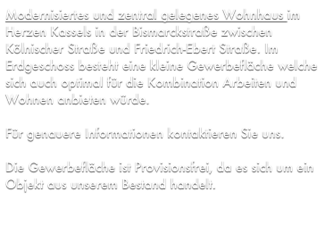 Modernisiertes und zentral gelegenes Wohnhaus im Herzen Kassels in der Bismarckstraße zwischen Kölnischer Straße und Friedrich-Ebert Straße. Im Erdgeschoss besteht eine kleine Gewerbefläche welche sich auch optimal für die Kombination Arbeiten und Wohnen anbieten würde.

Für genauere Informationen kontaktieren Sie uns.

Die Gewerbefläche ist Provisionsfrei, da es sich um ein Objekt aus unserem Bestand handelt.