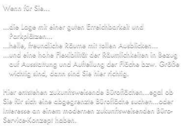 Wenn für Sie...

...die Lage mit einer guten Erreichbarkeit und 
   Parkplätzen...
...helle, freundliche Räume mit tollen Ausblicken...
...und eine hohe Flexibilität der Räumlichkeiten in Bezug 
   auf Ausstattung und Aufteilung der Fläche bzw. Größe  
   wichtig sind, dann sind Sie hier richtig.

Hier entstehen zukunftsweisende Büroflächen...egal ob Sie für sich eine abgegrenzte Bürofläche suchen...oder Interesse an einem modernen zukunftsweisenden Büro-Service-Konzept haben.