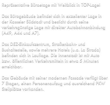 Repräsentative Büroetage mit Weitblick in TOP-Lage!

Das Bürogebäude befindet sich in exzellenter Lage in der Kasseler Südstadt und besticht durch seine verkehrsgünstige Lage mit direkter Autobahnanbindung (A49, A44 und A7). 

Das DEZ-Einkaufszentrum, Straßenbahn- und Bushaltestelle, sowie mehrere Hotels (u.a. La Strada) befinden sich in Lauflage. Die Innenstadt ist mit Auto bzw. öffentlichen Verkehrsmitteln in etwa 5 Minuten erreichbar.

Das Gebäude mit seiner modernen Fassade verfügt über 7 Etagen, einen Personenaufzug und ausreichend PKW Stellplätze vorhanden.
