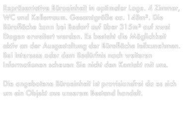 Repräsentative Büroeinheit in optimaler Lage. 4 Zimmer, WC und Kellerraum. Gesamtgröße ca. 148m². Die Bürofläche kann bei Bedarf auf über 315m² auf zwei Etagen erweitert werden. Es besteht die Möglichkeit aktiv an der Ausgestaltung der Bürofläche teilzunehmen. Bei Interesse oder dem Bedürfnis nach weiteren Informationen scheuen Sie nicht den Kontakt mit uns.

Die angebotene Büroeinheit ist provisionsfrei da es sich um ein Objekt aus unserem Bestand handelt.