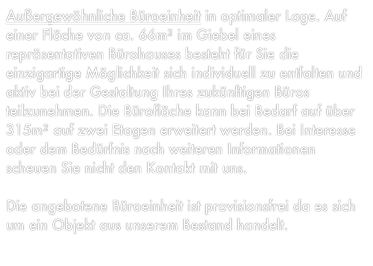 Außergewöhnliche Büroeinheit in optimaler Lage. Auf einer Fläche von ca. 66m² im Giebel eines repräsentativen Bürohauses besteht für Sie die einzigartige Möglichkeit sich individuell zu entfalten und aktiv bei der Gestaltung Ihres zukünftigen Büros teilzunehmen. Die Bürofläche kann bei Bedarf auf über 315m² auf zwei Etagen erweitert werden. Bei Interesse oder dem Bedürfnis nach weiteren Informationen scheuen Sie nicht den Kontakt mit uns.

Die angebotene Büroeinheit ist provisionsfrei da es sich um ein Objekt aus unserem Bestand handelt.