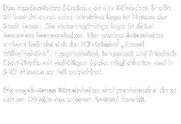 Das repräsentative Bürohaus an der Kölnischen Straße 69 besticht durch seine attraktive Lage im Herzen der Stadt Kassel. Die verkehrsgünstige Lage ist dabei besonders hervorzuheben. Nur wenige Autominuten entfernt befindet sich der ICE-Bahnhof „Kassel Wilhelmshöhe“. Hauptbahnhof, Innenstadt und Friedrich-Ebert-Straße mit vielfältigen Speisemöglichkeiten sind in 5-10 Minuten zu Fuß erreichbar. 

Die angebotenen Büroeinheiten sind provisionsfrei da es sich um Objekte aus unserem Bestand handelt.