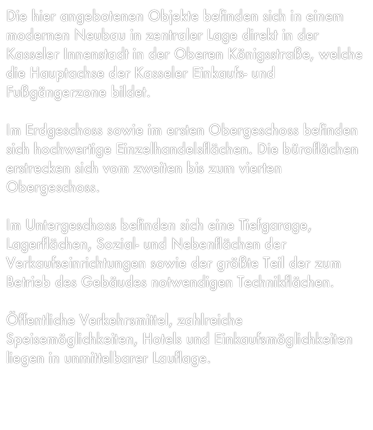 Die hier angebotenen Objekte befinden sich in einem modernen Neubau in zentraler Lage direkt in der Kasseler Innenstadt in der Oberen Königsstraße, welche die Hauptachse der Kasseler Einkaufs- und
Fußgängerzone bildet.

Im Erdgeschoss sowie im ersten Obergeschoss befinden sich hochwertige Einzelhandelsflächen. Die büroflächen erstrecken sich vom zweiten bis zum vierten Obergeschoss.

Im Untergeschoss befinden sich eine Tiefgarage, Lagerflächen, Sozial- und Nebenflächen der Verkaufseinrichtungen sowie der größte Teil der zum Betrieb des Gebäudes notwendigen Technikflächen.

Öffentliche Verkehrsmittel, zahlreiche Speisemöglichkeiten, Hotels und Einkaufsmöglichkeiten liegen in unmittelbarer Lauflage.
